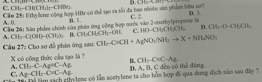 A. CH_2Br-CBr(CH3) D. CH_3-CBr_2-CH
C. CH_3-CH(CH_3)_2-CHBr_2. 
Câu 25: Ethylene cộng hợp HBr có thể tạo ra tối đa bao nhiêu sản phẩm hữu cơ? D. 3.
A. 0. B. 1. C. 2.
Câu 26: Sản phẩm chính của phản ứng cộng hợp nước vào 2 -methylpropene là
A. CH_3-C(OH)-(CH_3)_2. B. CH_3CH_2CH_2-OH. C. HO-CH_2CH_2CH_3. D. CH_3-O-CH_2CH_3. 
Câu 27: Cho sơ đồ phản ứng sau: CH_3-Cequiv CH+AgNO_3/NH_3to X+NH_4NO_3
X có công thức cấu tạo là ?
B. CH_3-Cequiv C-Ag.
A. CH_3-C-Agequiv C-Ag.
C. Ag-CH_2-Cequiv C-Ag. D. A, B, C đều có thể đúng.
vlene có lẫn acetylene ta cho hỗn hợp đi qua dung dịch nào sau đây ?