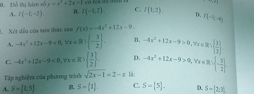 Đồ thị hàm số y=x^2+2x-1 có tọa độ đình là
(,∈fty ,2).
A. I(-1;-2). B. I(-1;2). C. I(1;2).
D. I(-1;-4). 
1. Xét dấu của tam thức sau f(x)=-4x^2+12x-9.
A. -4x^2+12x-9<0</tex>, forall x∈ R| - 3/2 . B. -4x^2+12x-9>0, forall x∈ R|  3/2 .
C. -4x^2+12x-9<0</tex>, forall x∈ R|  3/2 .
D. -4x^2+12x-9>0, forall x∈ R| - 3/2 . 
Tập nghiệm của phương trình sqrt(2x-1)=2-x là:
A. S= 1;5. B. S= 1. C. S= 5.
D. S= 2;3.