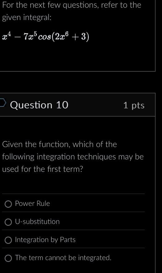 For the next few questions, refer to the
given integral:
x^4-7x^5cos (2x^6+3)
Question 10 1 pts
Given the function, which of the
following integration techniques may be
used for the first term?
Power Rule
U-substitution
Integration by Parts
The term cannot be integrated.