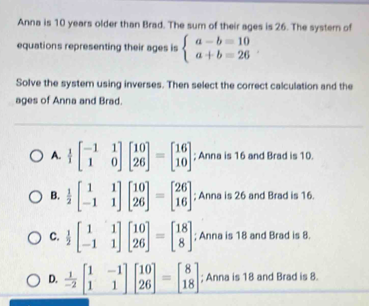 Anna is 10 years older than Brad. The sum of their ages is 26. The systern of
equations representing their ages is beginarrayl a-b=10 a+b=26endarray. , 
Solve the system using inverses. Then select the correct calculation and the
ages of Anna and Brad.
A.  1/1 beginbmatrix -1&1 1&0endbmatrix beginbmatrix 10 26endbmatrix =beginbmatrix 16 10endbmatrix; Anna is 16 and Brad is 10.
B.  1/2 beginbmatrix 1&1 -1&1endbmatrix beginbmatrix 10 26endbmatrix =beginbmatrix 26 16endbmatrix; Anna is 26 and Brad is 16.
C.  1/2 beginbmatrix 1&1 -1&1endbmatrix beginbmatrix 10 26endbmatrix =beginbmatrix 18 8endbmatrix; Anna is 18 and Brad is 8.
D.  1/-2 beginbmatrix 1&-1 1&1endbmatrix beginbmatrix 10 26endbmatrix =beginbmatrix 8 18endbmatrix; Anna is 18 and Brad is 8.