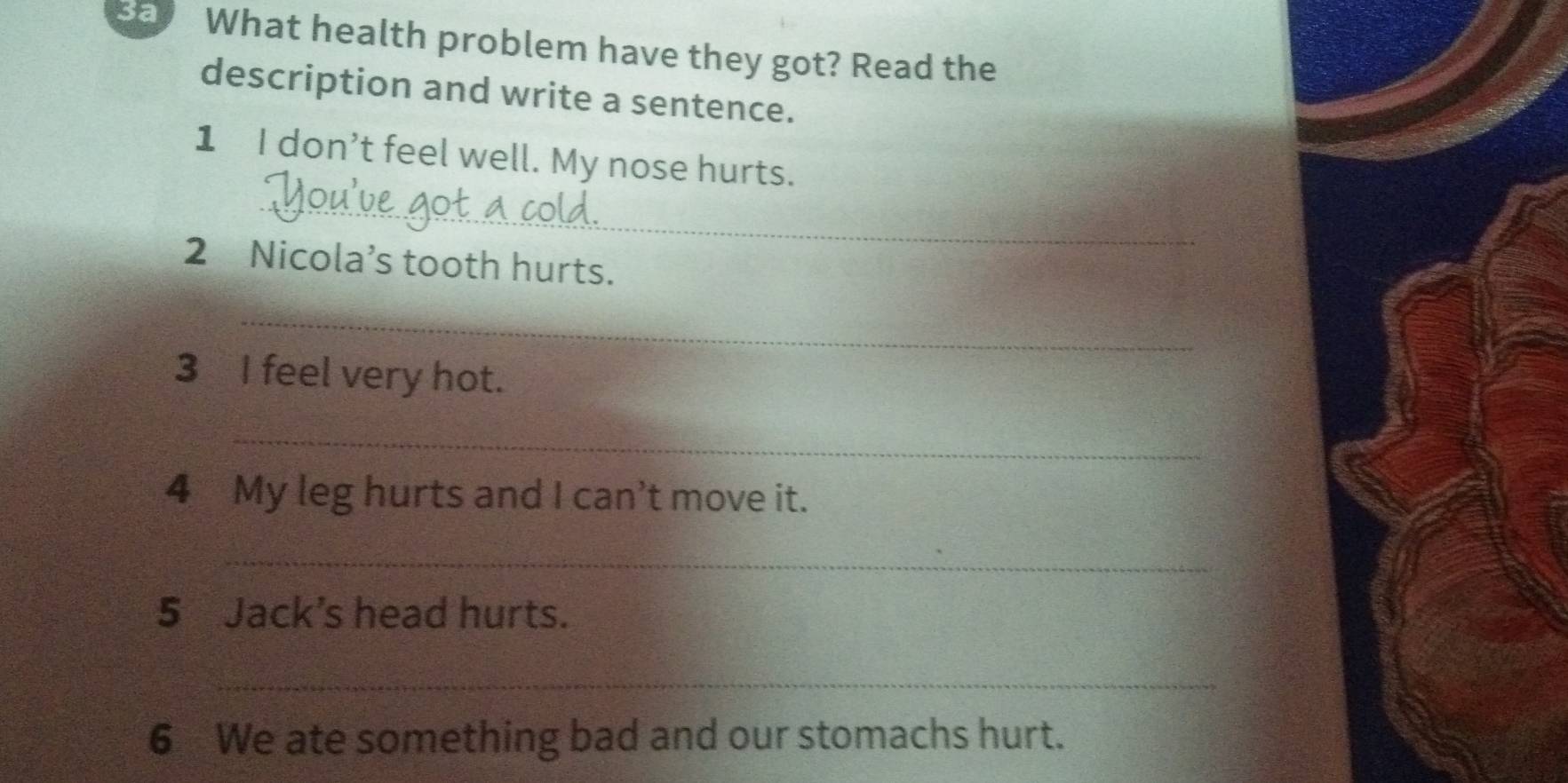 sad What health problem have they got? Read the 
description and write a sentence. 
1 I don’t feel well. My nose hurts. 
_ 
2 Nicola’s tooth hurts. 
_ 
3 I feel very hot. 
_ 
4 My leg hurts and I can't move it. 
_ 
5 Jack’s head hurts. 
_ 
6 We ate something bad and our stomachs hurt.