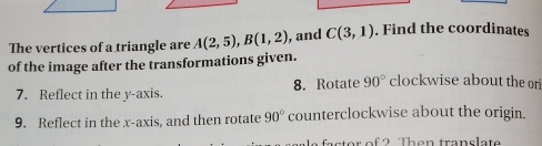 The vertices of a triangle are A(2,5), B(1,2) , and C(3,1). Find the coordinates 
of the image after the transformations given. 
7. Reflect in the y-axis. 8. Rotate 90° clockwise about the or 
9. Reflect in the x-axis, and then rotate 90° counterclockwise about the origin. 
ato r of 2 Then translat
