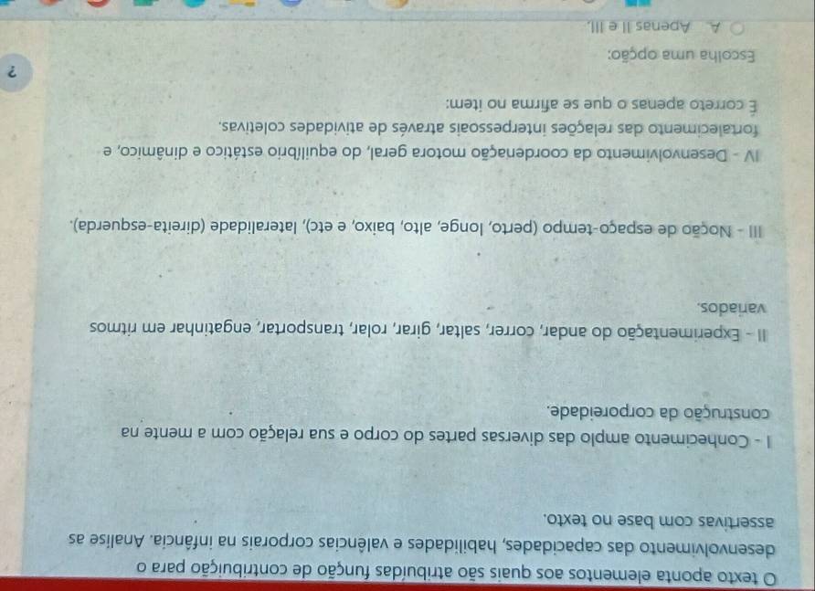 texto aponta elementos aos quais são atribuídas função de contribuição para o
desenvolvimento das capacidades, habilidades e valências corporais na infância. Analise as
assertivas com base no texto.
1 - Conhecimento amplo das diversas partes do corpo e sua relação com a mente na
construção da corporeidade.
II - Experimentação do andar, correr, saltar, girar, rolar, transportar, engatinhar em ritmos
variados.
III - Noção de espaço-tempo (perto, longe, alto, baixo, e etc), lateralidade (direita-esquerda).
IV - Desenvolvimento da coordenação motora geral, do equilíbrio estático e dinâmico, e
fortalecimento das relações interpessoais através de atividades coletivas.
É correto apenas o que se afirma no item:
?
Escolha uma opção:
A Apenas II e III.