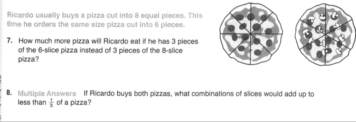 Ricardo usually buys a pizza cut into 8 equal pieces. This 
time he orders the same size pizza cut into 6 pieces. 
7. How much more pizza will Ricardo eat if he has 3 pieces 
of the 6-slice pizza instead of 3 pieces of the 8-slice
pizza? 
8. Multiple Answers If Ricardo buys both pizzas, what combinations of slices would add up to 
less than  1/3  of a pizza?