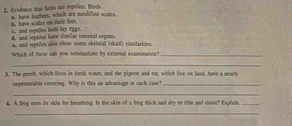 Evidence that birds are reptiles: Birds 
a. have feathers, which are modified scales. 
b. have scales on their feet, 
c. and reptiles both lay eggs. 
d. and reptiles have similar internal organs. 
e, and reptiles also show some skeletal (skull) similarities. 
Which of these can you substantiate by external examination?_ 
_ 
3. The perch, which lives in fresh water, and the pigeon and rat, which live on land, have a nearly 
impenetrable covering. Why is this an advantage in each case?_ 
_ 
4. A frog uses its skin for breathing. Is the skin of a frog thick and dry or thin and moist? Explain._ 
_