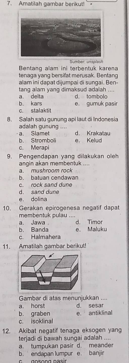 Amatilah gambar berikut!
Sumber: unsplash
Bentang alam ini terbentuk karena
tenaga yang bersifat merusak. Bentang
alam ini dapat dijumpai di sungai. Ben-
tang alam yang dimaksud adalah ....
a. delta d. tombolo
b. kars e. gumuk pasir
c. stalaktit
8. Salah satu gunung api laut di Indonesia
adalah gunung ....
a. Slamet d. Krakatau
b. Stromboli e. Kelud
c. Merapi
9. Pengendapan yang dilakukan oleh
angin akan membentuk ....
a. mushroom rock
b. batuan cendawan
c. rock sand dune
d. sand dune
e. dolina
10. Gerakan epirogenesa negatif dapat
membentuk pulau ....
a. Jawa d. Timor
b. Banda e. Maluku
c. Halmahera
11. Amatilah gambar berikut!
Gambar di atas menunjukkan ....
a. horst d. sesar
b. graben e. antiklinal
c. isoklinal
12. Akibat negatif tenaga eksogen yang
terjadi di bawah sungai adalah ....
a. tumpukan pasir d. meander
b. endapan lumpur e. banjir
c gosong pasir