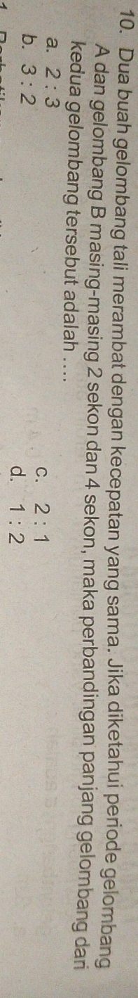 Dua buah gelombang tali merambat dengan kecepatan yang sama. Jika diketahui periode gelombang
A dan gelombang B masing-masing 2 sekon dan 4 sekon, maka perbandingan panjang gelombang dari
kedua gelombang tersebut adalah ....
a. 2:3
C. 2:1
b. 3:2 d. 1:2