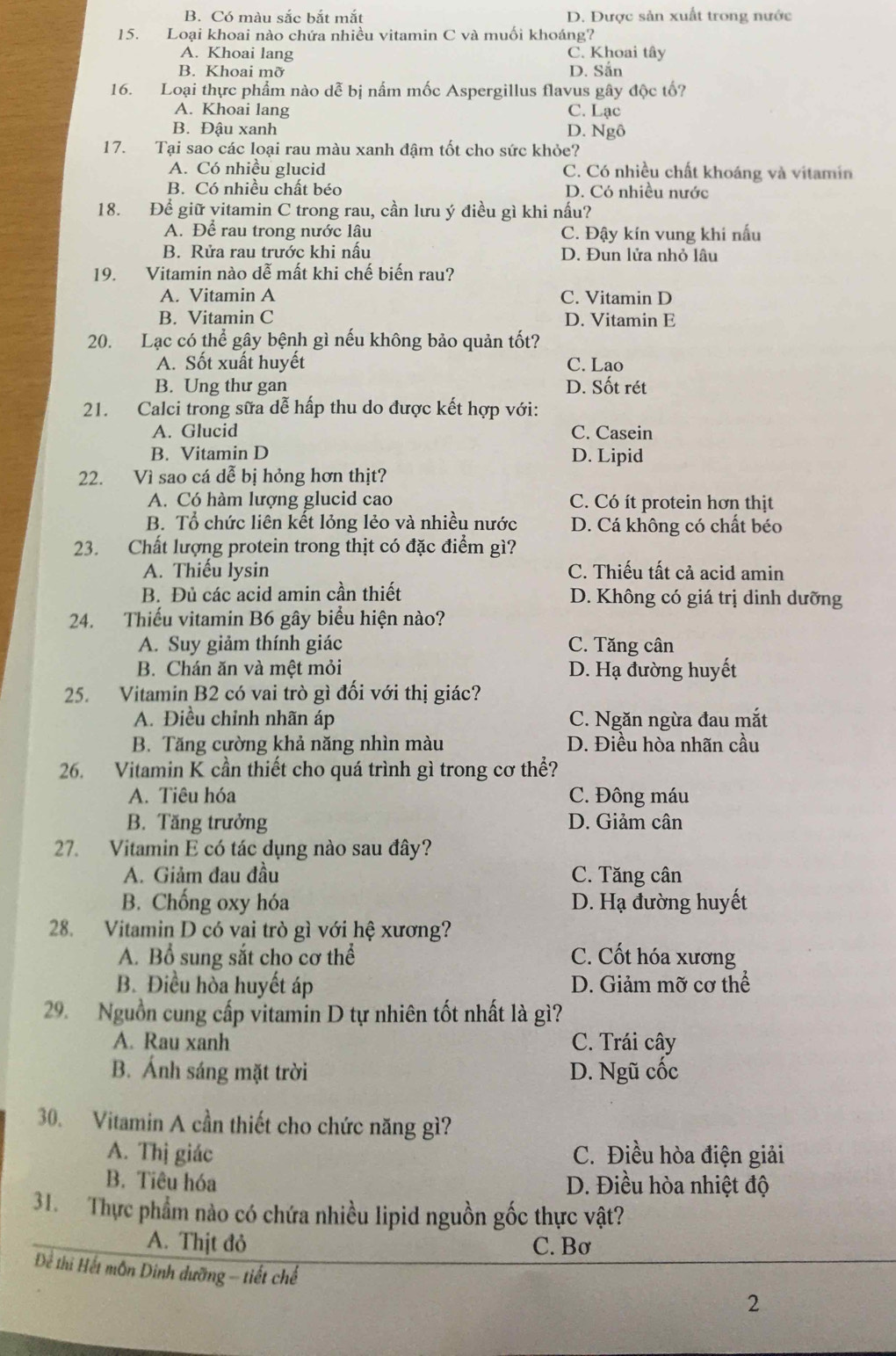 B. Có màu sắc bắt mắt D. Được sản xuất trong nước
15. Loại khoai nào chứa nhiều vitamin C và muối khoáng?
A. Khoai lang C. Khoai tây
B. Khoai mỡ D. Sắn
16. Loại thực phẩm nào dễ bị nấm mốc Aspergillus flavus gây độc tố?
A. Khoai lang C. Lạc
B. Đậu xanh D. Ngô
17. Tại sao các loại rau màu xanh đậm tốt cho sức khỏe?
A. Có nhiều glucid C. Có nhiều chất khoáng và vitamin
B. Có nhiều chất béo D. Có nhiều nước
18. Để giữ yitamin C trong rau, cần lưu ý điều gì khi nấu?
A. Để rau trong nước lâu C. Đậy kín vung khi nấu
B. Rửa rau trước khi nấu D. Đun lửa nhỏ lâu
19. Vitamin nào dễ mất khi chế biến rau?
A. Vitamin A C. Vitamin D
B. Vitamin C D. Vitamin E
20. Lạc có thể gây bệnh gì nếu không bảo quản tốt?
A. Sốt xuất huyết C. Lao
B. Ung thư gan D. Sốt rét
21. Calci trong sữa dễ hấp thu do được kết hợp với:
A. Glucid C. Casein
B. Vitamin D D. Lipid
22. Vì sao cá dễ bị hỏng hơn thịt?
A. Có hàm lượng glucid cao C. Có ít protein hơn thịt
B. Tổ chức liên kết lỏng lẻo và nhiều nước D. Cá không có chất béo
23. Chất lượng protein trong thịt có đặc điểm gì?
A. Thiếu lysin C. Thiếu tất cả acid amin
B. Đủ các acid amin cần thiết D. Không có giá trị dinh dưỡng
24. Thiếu vitamin B6 gây biểu hiện nào?
A. Suy giảm thính giác C. Tăng cân
B. Chán ăn và mệt mỏi D. Hạ đường huyết
25. Vitamin B2 có vai trò gì đối với thị giác?
A. Điều chỉnh nhãn áp C. Ngăn ngừa đau mắt
B. Tăng cường khả năng nhìn màu D. Điều hòa nhãn cầu
26. Vitamin K cần thiết cho quá trình gì trong cơ thể?
A. Tiêu hóa C. Đông máu
B. Tăng trưởng D. Giảm cân
27. Vitamin E có tác dụng nào sau đây?
A. Giảm đau đầu C. Tăng cân
B. Chống oxy hóa D. Hạ đường huyết
28. Vitamin D có vai trò gì với hệ xương?
A. Bổ sung sắt cho cơ thể C. Cốt hóa xương
B. Điều hòa huyết áp D. Giảm mỡ cơ thể
29. Nguồn cung cấp vitamin D tự nhiên tốt nhất là gì?
A. Rau xanh C. Trái cây
B. Ánh sáng mặt trời D. Ngũ cốc
30. Vitamin A cần thiết cho chức năng gì?
A. Thị giác C. Điều hòa điện giải
B. Tiêu hóa D. Điều hòa nhiệt độ
31. Thực phẩm nào có chứa nhiều lipid nguồn gốc thực vật?
A. Thịt đỏ C. Bơ
Để thi Hết môn Dinh dưỡng - tiết chế
2