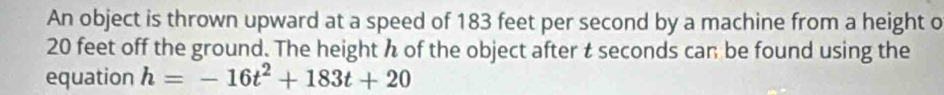 An object is thrown upward at a speed of 183 feet per second by a machine from a height o
20 feet off the ground. The height h of the object after t seconds can be found using the 
equation h=-16t^2+183t+20