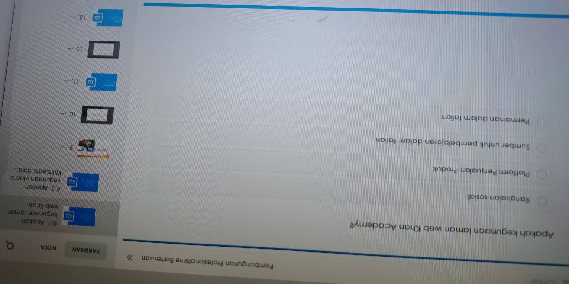 Pembangunan Profesionalisme Berterusan 》 
PANDUAN NOTA 
Apakah kegunaan laman web Khan Academy? 
8.1. Apakah 
kegunaan laman 
web Khan.. 
Rangkaian sosial 
8.2. Apakah 
kegunaan utama 
Platform Penjualan Produk 
Wikipedia dala... 
Sumber untuk pembelajaran dalam talian 
25 9. 
Permainan dalam talian 
10. 
11. --- 
12. --- 
13. ---