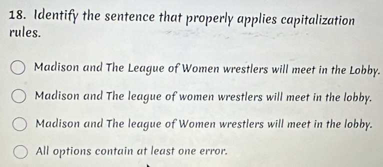 Identify the sentence that properly applies capitalization
rules.
Madison and The League of Women wrestlers will meet in the Lobby.
Madison and The league of women wrestlers will meet in the lobby.
Madison and The league of Women wrestlers will meet in the lobby.
All options contain at least one error.