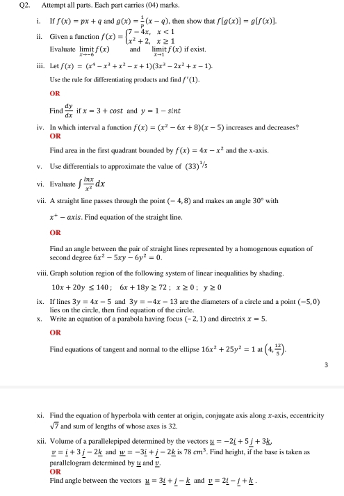 Attempt all parts. Each part carries (04) marks.
i. If f(x)=px+q and g(x)= 1/p (x-q) , then show that f[g(x)]=g[f(x)].
ii. Given a function f(x)=beginarrayl 7-4x,x<1 x^2+2,x≥ 1endarray.
Evaluate limlimits _xto -6itf(x) and limit f(x) if exist.
xto 1
iii. Let f(x)=(x^4-x^3+x^2-x+1)(3x^3-2x^2+x-1).
Use the rule for differentiating products and find f'(1).
OR
Find  dy/dx  if x=3+cos t and y=1-sin t
iv. In which interval a function f(x)=(x^2-6x+8)(x-5) increases and decreases?
OR
Find area in the first quadrant bounded by f(x)=4x-x^2 and the x-axis.
v. Use differentials to approximate the value of (33)^1/5
vi. Evaluate ∈t  ln x/x^2 dx
vii. A straight line passes through the point (-4,8) and makes an angle 30° with
x^+-axis. Find equation of the straight line.
()R
Find an angle between the pair of straight lines represented by a homogenous equation of
second degree 6x^2-5xy-6y^2=0.
viii. Graph solution region of the following system of linear inequalities by shading.
10x+20y≤ 140;6x+18y≥ 72;x≥ 0;y≥ 0
ix. If lines 3y=4x-5 and 3y=-4x-13 are the diameters of a circle and a point (-5,0)
lies on the circle, then find equation of the circle.
x. Write an equation of a parabola having focus (-2,1) and directrix x=5.
OR
Find equations of tangent and normal to the ellipse 16x^2+25y^2=1 at (4, 12/5 ).
xi. Find the equation of hyperbola with center at origin, conjugate axis along x-axis, eccentricity
sqrt(7) and sum of lengths of whose axes is 32.
xii. Volume of a parallelepiped determined by the vectors _ u=-2_ i+5_ j+3_ k,
_ v=_ i+3_ j-2_ k and _ w=-3_ i+j-2_ k is 78cm^3. Find height, if the base is taken as
parallelogram determined by _ and _.
OR
Find angle between the vectors _ u=3_ i+_ j-_ k and _ v=2_ i-_ j+_ k.