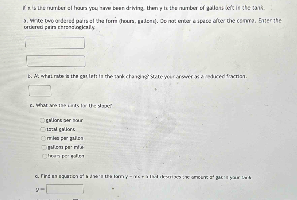 If x is the number of hours you have been driving, then y is the number of gallons left in the tank.
a. Write two ordered pairs of the form (hours, gallons). Do not enter a space after the comma. Enter the
ordered pairs chronologically.
b. At what rate is the gas left in the tank changing? State your answer as a reduced fraction.
c. What are the units for the slope?
gallons per hour
total gallons
miles per gallon
gallons per mile
hours per gallon
d. Find an equation of a line in the form y=mx+b that describes the amount of gas in your tank.
y=□