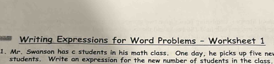 Writing Expressions for Word Problems - Worksheet 1 
1. Mr. Swanson has c students in his math class. One day, he picks up five nev 
students. Write an expression for the new number of students in the class.