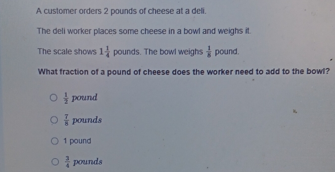 A customer orders 2 pounds of cheese at a deli.
The deli worker places some cheese in a bowl and weighs it.
The scale shows 1 1/4  pounds. The bowl weighs  1/8  pound.
What fraction of a pound of cheese does the worker need to add to the bowl?
 1/2  pound
 7/8  pounds
1 pound
 3/4  pounds