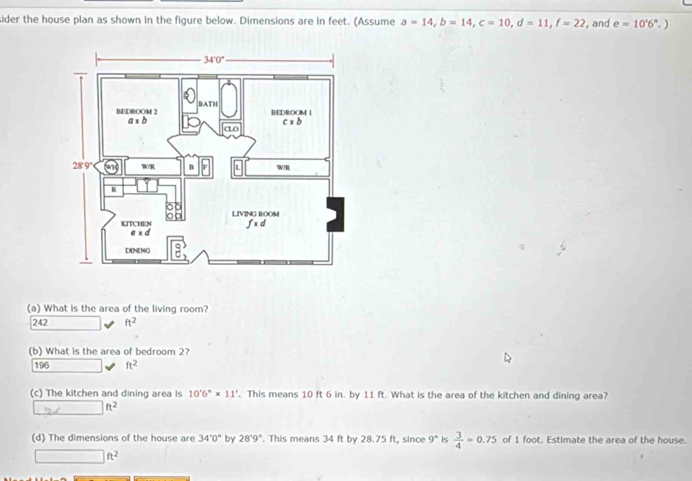 ider the house plan as shown in the figure below. Dimensions are in feet. (Assume a=14,b=14,c=10,d=11,f=22 , and e=10'6^n. )
(a) What is the area of the living room?
242 ft^2
(b) What is the area of bedroom 2?
196 ft^2
(c) The kitchen and dining area is 10'6''* 11'. This means 10 ft 6 in. by 11 ft. What is the area of the kitchen and dining area?
_ m∠  □ ft^2
(d) The dimensions of the house are 34'0'' by 28'9''. This means 34 ft by 28.75 ft, since 9^n is  3/4 =0.75 of 1 foot. Estimate the area of the house.
□ ft^2