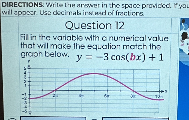 DIRECTIONS: Write the answer in the space provided. If you 
will appear. Use decimals instead of fractions. 
Question 12 
Fill in the variable with a numerical value 
that will make the equation match the 
graph below. y=-3cos (bx)+1