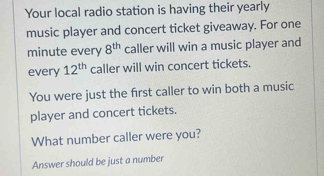 Your local radio station is having their yearly 
music player and concert ticket giveaway. For one 
minute every 8^(th) caller will win a music player and 
every 12^(th) caller will win concert tickets. 
You were just the first caller to win both a music 
player and concert tickets. 
What number caller were you? 
Answer should be just a number