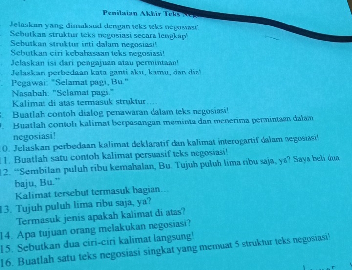 Penilaian Akhir Teks Ng 
Jelaskan yang dimaksud dengan teks teks negosiasi! 
Sebutkan struktur teks negosiasi secara lengkap! 
Sebutkan struktur inti dalam negosiasi! 
Sebutkan ciri kebahasaan teks negosiasi! 
Jelaskan isi dari pengajuan atau permintaan! 
Jelaskan perbedaan kata ganti aku, kamu, dan dia! 
Pegawai: "Selamat pagi, Bu." 
Nasabah: "Selamat pagi." 
Kalimat di atas termasuk struktur.... 
Buatlah contoh dialog penawaran dalam teks negosiasi! 
Buatlah contoh kalimat berpasangan meminta dan menerima permintaan dalam 
negosiasi! 
10. Jelaskan perbedaan kalimat deklaratif dan kalimat interogartif dalam negosiasi! 
1. Buatlah satu contoh kalimat persuasif teks negosiasi! 
12. “Sembilan puluh ribu kemahalan, Bu. Tujuh puluh lima ribu saja, ya? Saya beli dua 
baju, Bu.” 
Kalimat tersebut termasuk bagian... 
13. Tujuh puluh lima ribu saja, ya? 
Termasuk jenis apakah kalimat di atas? 
14. Apa tujuan orang melakukan negosiasi? 
15. Sebutkan dua ciri-ciri kalimat langsung! 
16. Buatlah satu teks negosiasi singkat yang memuat 5 struktur teks negosiasi!