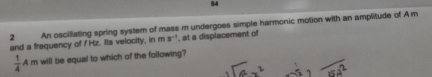 84 
2 An oscillating spring system of mass m undergoes simple harmonic motion with an amplitude of A m
and a frequency of f Hz. Its velocity, in ms^(-1) , at a displacement of
 1/4 Am will be equal to which of the following?