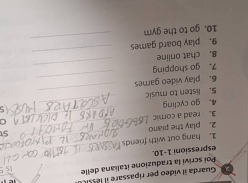 Guarda il video per ripassare il lessi 
Poi scrivi la traduzione italiana delle 
espressioni 1-10._ 
1. hang out with friends_ 
St 
2. play the piano_ 
3. read a comic_ 
4. go cycling 
5. listen to music 
_ 
6. play video games 
_ 
7. go shopping 
_ 
_ 
8. chat online 
_ 
9. play board games 
10. go to the gym 
_
