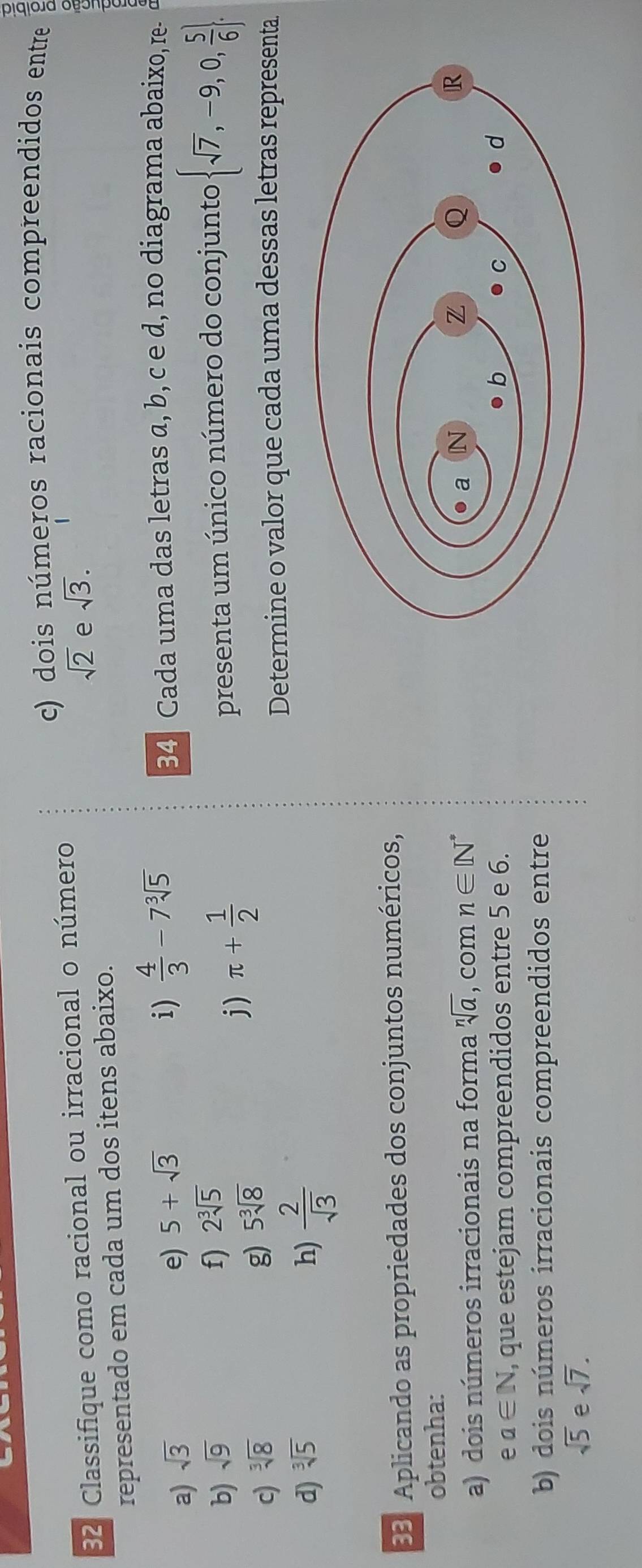 dois números racionais compreendidos entre 
32 Classifique como racional ou irracional o número
sqrt(2) e sqrt(3). 
representado em cada um dos itens abaixo. 
i)  4/3 -7sqrt[3](5)
a) sqrt(3) e) 5+sqrt(3) 34 Cada uma das letras a, b, c e d, no diagrama abaixo, re- 
b) sqrt(9) f) 2sqrt[3](5)
c) sqrt[3](8)
g) 5sqrt[3](8)
j) π + 1/2  presenta um único número do conjunto  sqrt(7),-9,0, 5/6 . 
d) sqrt[3](5) h)  2/sqrt(3) 
Determine o valor que cada uma dessas letras representa 
33. Aplicando as propriedades dos conjuntos numéricos, 
obtenha: 
a) dois números irracionais na forma sqrt[n](a) , com n∈ [N^*
e a∈ N , que estejam compreendidos entre 5 e 6. 
b) dois números irracionais compreendidos entre
sqrt(5) e sqrt(7).