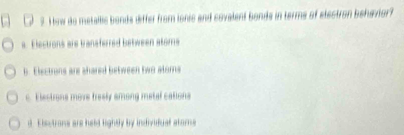 How de metallis bends differ from ionis and sovalen e a of electron behavior
s. Electrons ars transferred between stoms
b. Electrons are shared between two atoms
e. Elestrons move treely among metal cations
d. Elsetrons are held fightly by individual atoms