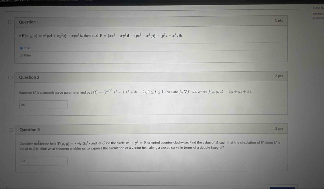 Time R
Rept
Question 1
1 pts 4 Mi
H F(x,y,z)=x^2yzi+xy^2zj+xyz^2k :, then curl F=(xz^2-xy^2)i+(yz^2-x^2y)j+(y^2z-x^2z)k.
True
False
Question 2 2 pts
Suppose C is a smooth curve parameterized by r(t)=langle 2^(sqrt(t^3)), t^7+1, t^2+3t+2), 0≤ t≤ 1. Evaluate ∈t _CVf· dr , where f(x,y,z)=xy+yz+xz
26
Question 3 3 pts
Consider the rector held F(x,y)= , 2x^2> and let C be the circle x^2+y^2=9 , oriented counter-clockwise. Find the value of A such that the circulation of F along C is
equal to Aπ. Hint: what theorem enables us to express the circulation of a vector field along a closed curve in terms of a double integral?
36