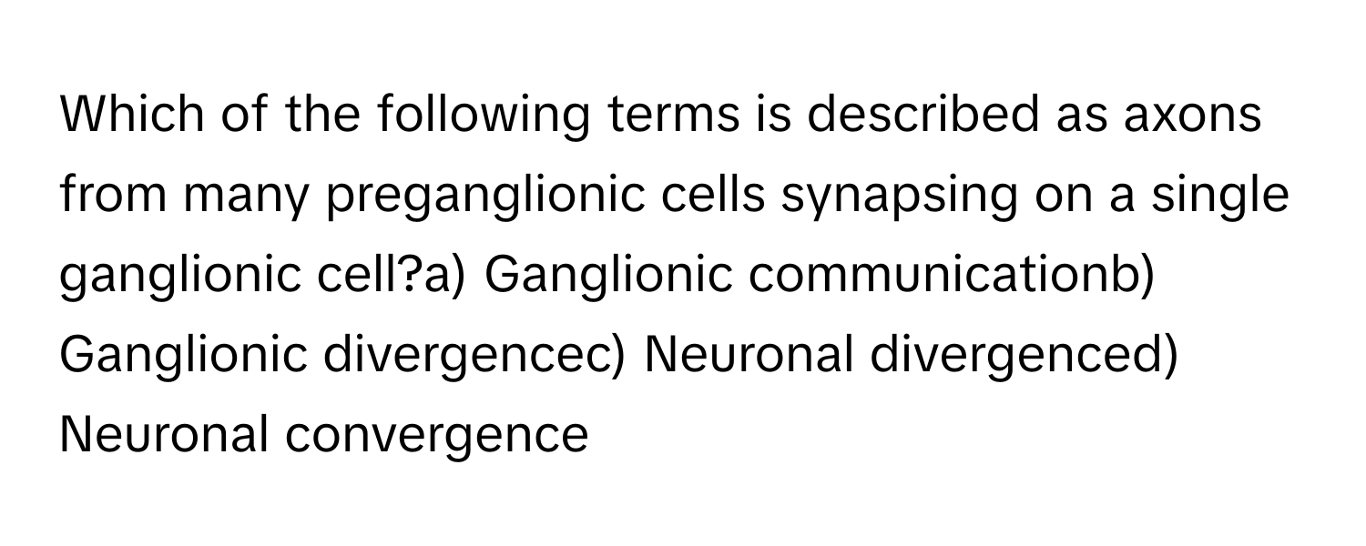 Which of the following terms is described as axons from many preganglionic cells synapsing on a single ganglionic cell?a) Ganglionic communicationb) Ganglionic divergencec) Neuronal divergenced) Neuronal convergence