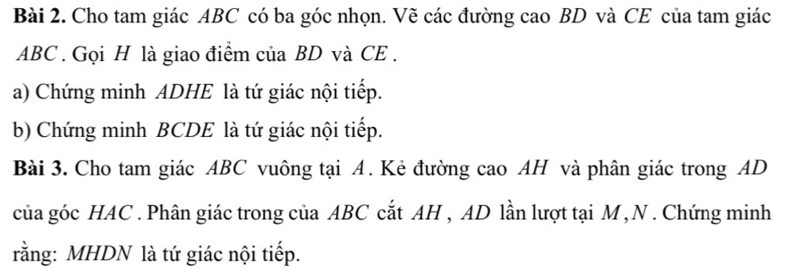 Cho tam giác ABC có ba góc nhọn. Vẽ các đường cao BD và CE của tam giác
ABC. Gọi H là giao điểm của BD và CE . 
a) Chứng minh ADHE là tứ giác nội tiếp. 
b) Chứng minh BCDE là tứ giác nội tiếp. 
Bài 3. Cho tam giác ABC vuông tại A. Kẻ đường cao AH và phân giác trong AD
của góc HAC . Phân giác trong của ABC cắt AH , AD lần lượt tại M , N. Chứng minh 
rằng: MHDN là tứ giác nội tiếp.