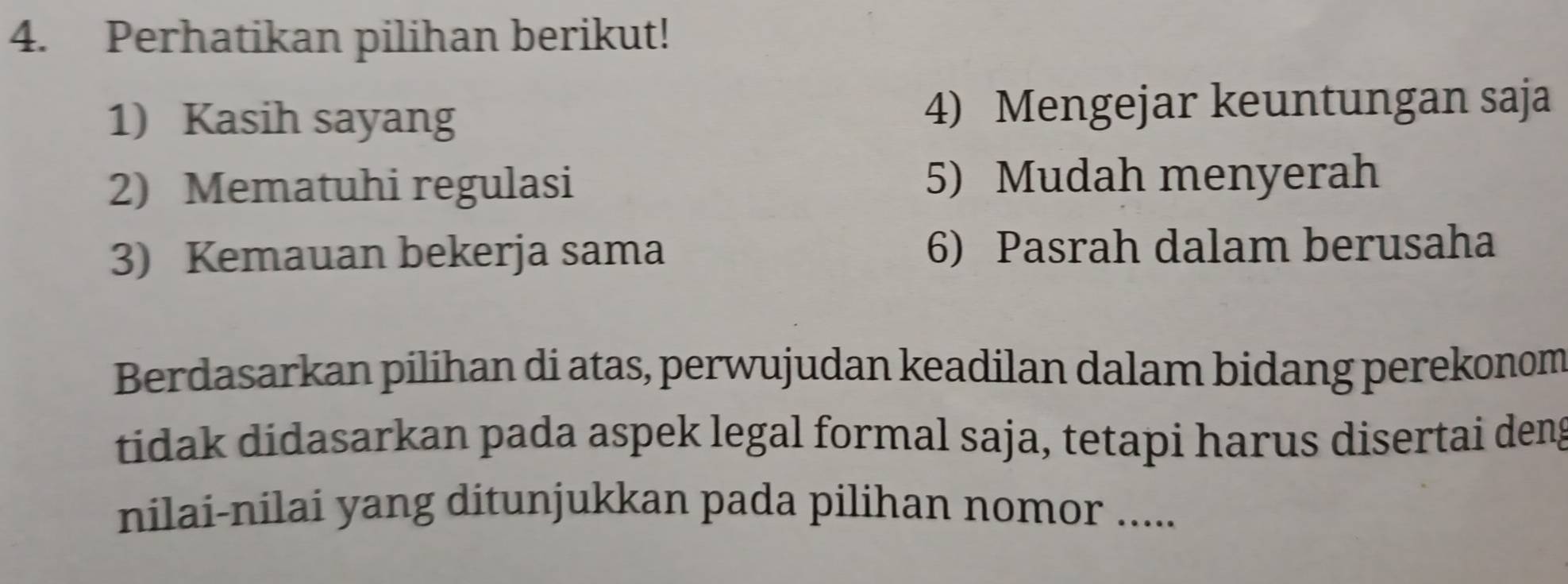 Perhatikan pilihan berikut! 
1) Kasih sayang 4) Mengejar keuntungan saja 
2) Mematuhi regulasi 5) Mudah menyerah 
3) Kemauan bekerja sama 6) Pasrah dalam berusaha 
Berdasarkan pilihan di atas, perwujudan keadilan dalam bidang perekonom 
tidak didasarkan pada aspek legal formal saja, tetapi harus disertai deng 
nilai-nilai yang ditunjukkan pada pilihan nomor .....