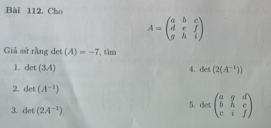 Cho
A=beginpmatrix a&b&c d&e&f g&h&iendpmatrix
Giả sử rằng det (A)=-7 , tìm 
1. det (3A) 4. det (2(A^(-1)))
2. det (A^(-1))
3. det (2A^(-1))
5. det beginpmatrix a&g&d b&h&e c&i&fendpmatrix