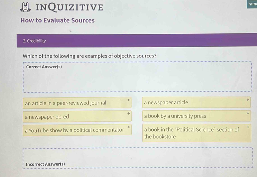 inQuizitive
ram
How to Evaluate Sources
2. Credibility
Which of the following are examples of objective sources?
Correct Answer(s)
an article in a peer-reviewed journal a newspaper article
a newspaper op-ed a book by a university press
a YouTube show by a political commentator a book in the “Political Science” section of
the bookstore
Incorrect Answer(s)