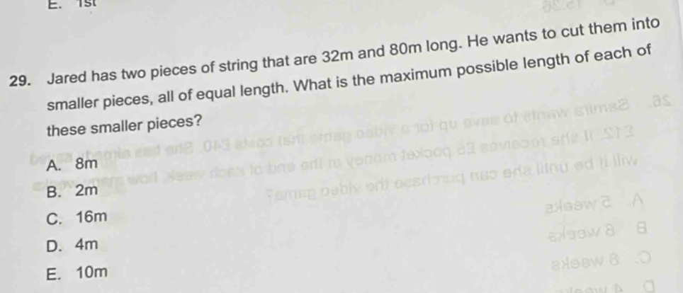 1st
29. Jared has two pieces of string that are 32m and 80m long. He wants to cut them into
smaller pieces, all of equal length. What is the maximum possible length of each of
these smaller pieces?
A. 8m
B. 2m
C. 16m
D. 4m
E. 10m