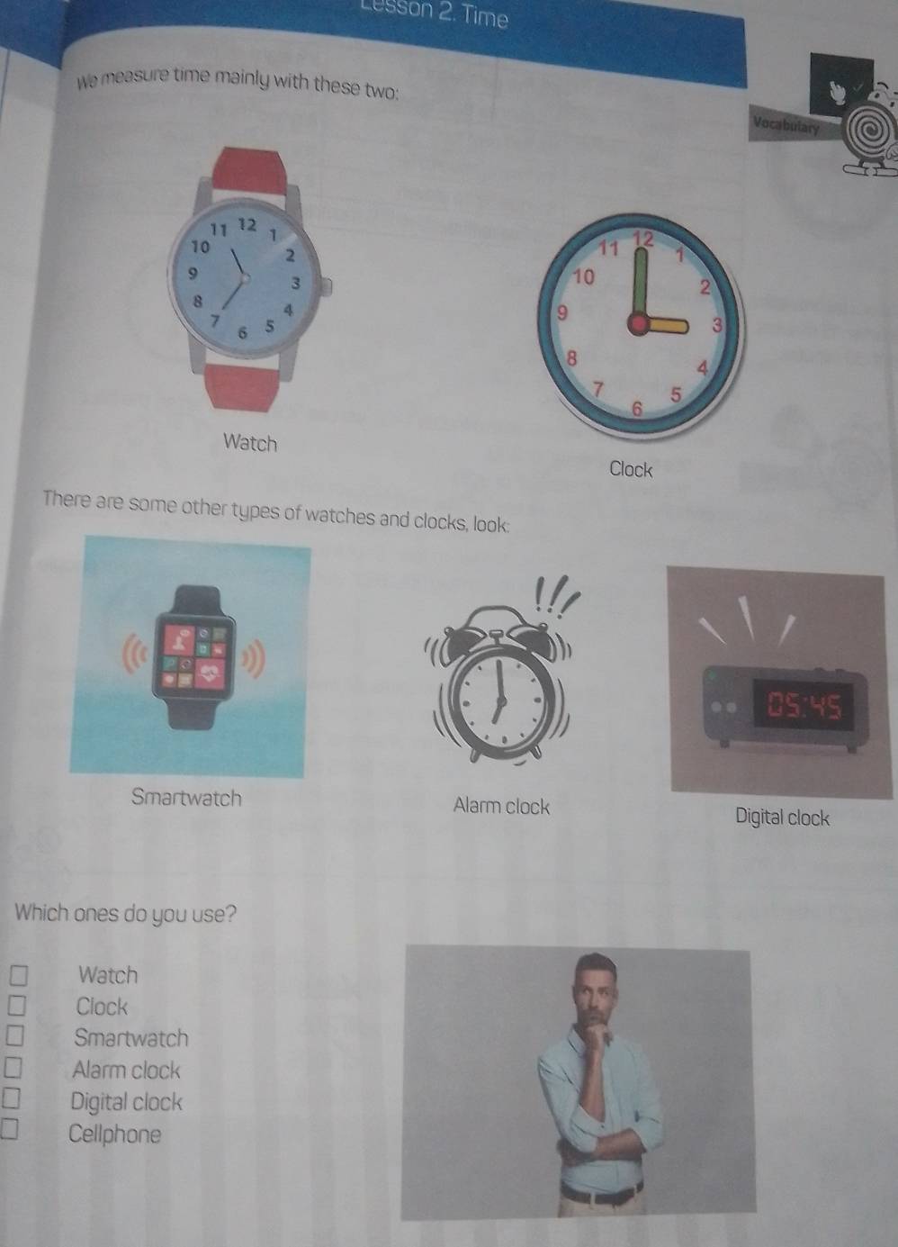 Lusson 2. Time
We measure time mainly with these two:
Vocabulary
Clock
There are some other types of watches and clocks, look:
Smartwatch Alarm clock Digital clock
Which ones do you use?
Watch
Clock
Smartwatch
Alarm clock
Digital clock
Cellphone