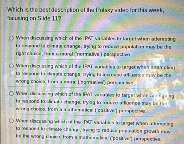 Which is the best description of the Polsky video for this week,
focusing on Slide 11?
When discussing which of the IPAT variables to target when attempting
to respond to climate change, trying to reduce population may be the
right choice, from a moral ('normative') perspective.
When discussing which of the IPAT variables to target when attempting
to respond to climate change, trying to increase affluence may be the
wrong choice, from a moral ('normative') perspective.
When discussing which of the IPAT variables to target when attempting
to respond to climate change, trying to reduce affluence may be the
wrong choice, from a mathematical ('positive') perspective.
When discussing which of the IPAT variables to target when attempting
to respond to climate change, trying to reduce population growth may
be the wrong choice, from a mathematical ('positive') perspective.