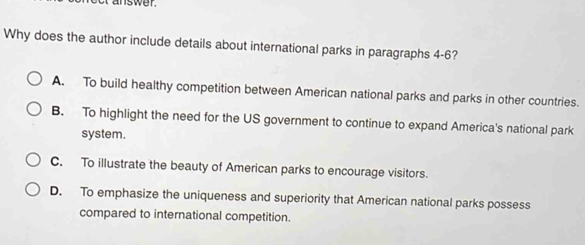 answer.
Why does the author include details about international parks in paragraphs 4-6?
A. To build healthy competition between American national parks and parks in other countries.
B. To highlight the need for the US government to continue to expand America's national park
system.
C. To illustrate the beauty of American parks to encourage visitors.
D. To emphasize the uniqueness and superiority that American national parks possess
compared to international competition.