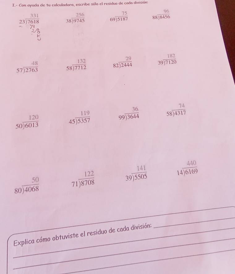 Con ayuda de tu calculadora, escribe sólo el residuo de cada división:
beginarrayr 331 23encloselongdiv 7618endarray beginarrayr 256 38encloselongdiv 9745endarray beginarrayr 75 69encloselongdiv 5187endarray beginarrayr 96 88encloselongdiv 8456endarray
beginarrayr 48 57encloselongdiv 2763endarray beginarrayr 132 58encloselongdiv 7712endarray beginarrayr 29 82encloselongdiv 2444endarray beginarrayr 182 39encloselongdiv 7120endarray
beginarrayr 120 50encloselongdiv 6013endarray beginarrayr 119 45encloselongdiv 5357endarray beginarrayr 36 99encloselongdiv 3644endarray beginarrayr 74 58encloselongdiv 4317endarray
beginarrayr 50 80encloselongdiv 4068endarray beginarrayr 122 71encloselongdiv 8708endarray beginarrayr 141 39encloselongdiv 5505endarray beginarrayr 440 14encloselongdiv 6169endarray
_ 
_ 
_ 
_Explica cómo obtuviste el residuo de cada división: