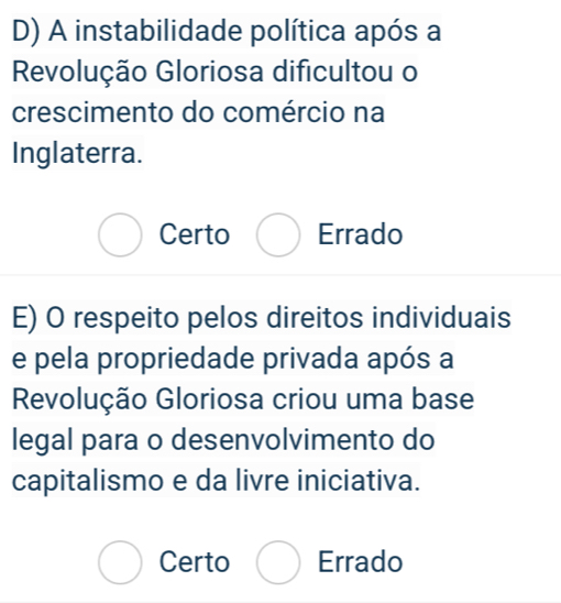 D) A instabilidade política após a
Revolução Gloriosa dificultou o
crescimento do comércio na
Inglaterra.
Certo Errado
E) O respeito pelos direitos individuais
e pela propriedade privada após a
Revolução Gloriosa criou uma base
legal para o desenvolvimento do
capitalismo e da livre iniciativa.
Certo Errado