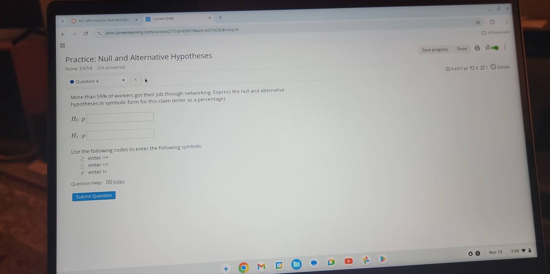 DO: M9 Practice: Null and Alte Lumen OHM 
ohm.lumenlearning.com/assess2/?cid=85879&aid=6370650#/skip/4 
All Bookmarks 
Save progress Done sqrt(0) 
Practice: Null and Alternative Hypotheses 
Score: 2.67/4 2/4 answered 
0.67/1 pt つ 2$ 1 ⓘ Details 
Question 4 
More than 59% of workers got their job through networking. Express the null and alternative 
hypotheses in symbolic form for this claim (enter as a percentage).
H_0:p□
H_1:p□
Use the following codes to enter the following symbols: 
enter >= 
enter