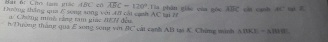 Cho tam giác ABC có widehat ABC=120°.Tia phân giác của góc widehat ABC cất cạnh AC tại E. 
Đường thăng qua E song song với AB cắt cạnh AC tại H. 
a/ Chứng minh rằng tam giác BEH đều. 
b/Đường thắng qua E song song với BC cắt cạnh AB tại K. Chứng minh △ BKE=△ BHE