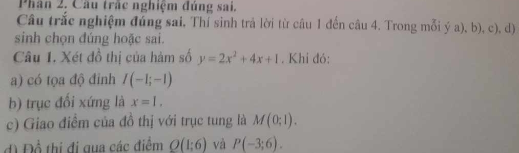 Phân 2, Cầu trấc nghiệm đúng sai. 
Câu trắc nghiệm đúng sai, Thí sinh trả lời từ câu 1 đến câu 4. Trong mỗi ý a), b), c), d) 
sinh chọn dúng hoặc sai. 
Câu 1. Xét đồ thị của hàm số y=2x^2+4x+1. Khi đó: 
a) có tọa độ đinh I(-1;-1)
b) trục đổi xứng là x=1, 
c) Giao điềm của đồ thị với trục tung là M(0;1). 
d Đồ thị đi qua các điểm Q(1;6) và P(-3;6).