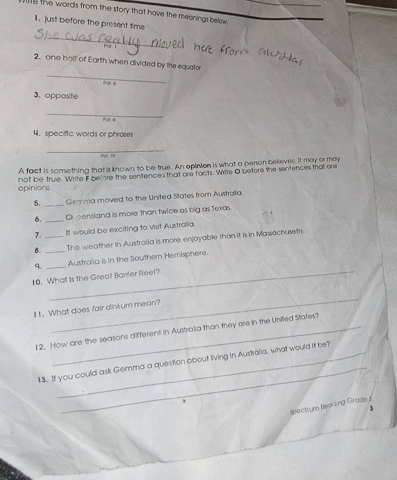 le the words from the story that have the meanings below, 
I. just before the present time 
_ 
_ 
2. one half of Earth when divided by the equator 
Par. 6
3. opposite 
_ 
Par. 6 
4. specific words or phrases 
_ 
Par 10 
A fact is something that is known to be true. An opinion is what a person believes. It may or may 
not be true. Write F before the sentences that are facts. Write O before the sentences that are 
opinions 
5. _Gemma moved to the United States from Australia. 
6. _Queensland is more than twice as big as Texas. 
7. It would be exciting to visit Australia. 
8. __The weather in Australia is more enjoyable than it is in Massachusetts 
9. _Australia is in the Southern Hemisphere. 
10. What is the Great Barrier Reef? 
_ 
I1. What does fair dinkum mean? 
12. How are the seasons different in Australia than they are In the United States? 
_ 
13. If you could ask Gemma a question about living in Australia, what would it be? 
Spectrum Reading Grade 5
3