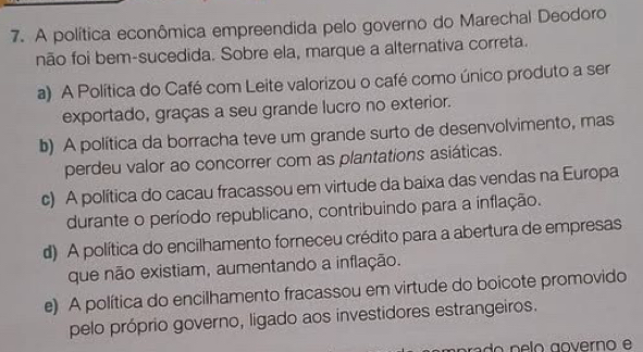 A política econômica empreendida pelo governo do Marechal Deodoro
não foi bem-sucedida. Sobre ela, marque a alternativa correta.
a) A Política do Café com Leite valorizou o café como único produto a ser
exportado, graças a seu grande lucro no exterior.
b) A política da borracha teve um grande surto de desenvolvimento, mas
perdeu valor ao concorrer com as plantations asiáticas.
c) A política do cacau fracassou em virtude da baixa das vendas na Europa
durante o período republicano, contribuindo para a inflação.
d) A política do encilhamento forneceu crédito para a abertura de empresas
que não existiam, aumentando a inflação.
e) A política do encilhamento fracassou em virtude do boicote promovido
pelo próprio governo, ligado aos investidores estrangeiros.
p ra o n e lo governo e