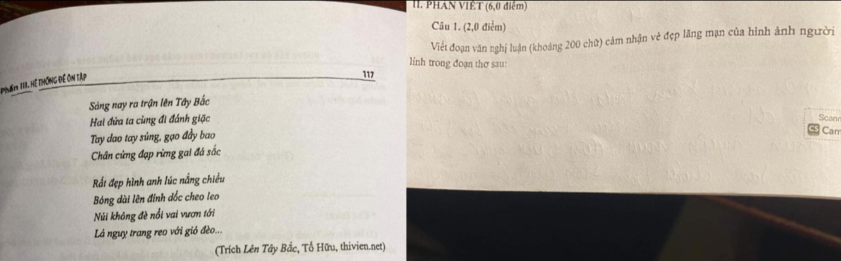 PHAN VIÊT (6,0 điểm)
Câu 1. (2,0 điểm)
Viết đoạn văn nghị luận (khoảng 200 chữ) cảm nhận vẻ đẹp lãng mạn của hình ảnh người
lính trong đoạn thơ sau:
Phầm III. Hệ hống đế ôn tập
117
Sảng nay ra trận lên Tây Bắc
Hai đửa ta cùng đi đánh giặc
Scan
Tay dao tay súng, gạo đầy bao Car
Chân cứng đạp rừng gai đá sắc
Rất đẹp hình anh lúc nắng chiều
Bóng dài lên đinh dốc cheo leo
Núi không đè nổi vai vươn tới
Lá nguy trang reo với gió đèo...
(Trích Lên Tây Bắc, Tổ Hữu, thivien.net)