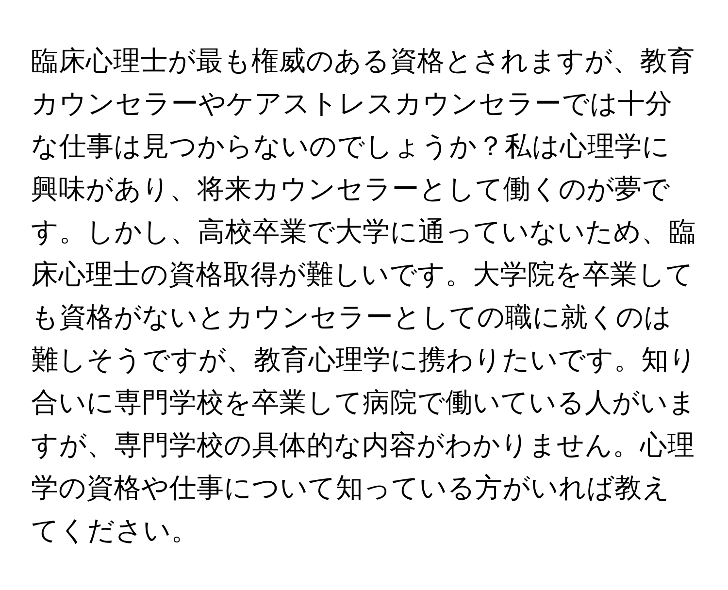 臨床心理士が最も権威のある資格とされますが、教育カウンセラーやケアストレスカウンセラーでは十分な仕事は見つからないのでしょうか？私は心理学に興味があり、将来カウンセラーとして働くのが夢です。しかし、高校卒業で大学に通っていないため、臨床心理士の資格取得が難しいです。大学院を卒業しても資格がないとカウンセラーとしての職に就くのは難しそうですが、教育心理学に携わりたいです。知り合いに専門学校を卒業して病院で働いている人がいますが、専門学校の具体的な内容がわかりません。心理学の資格や仕事について知っている方がいれば教えてください。