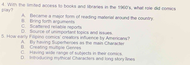 With the limited access to books and libraries in the 1960's , what role did comics
play?
A. Became a major form of reading material around the country.
B. Bring forth arguments
C. Scattered reliable reports
D. Source of unimportant topics and issues.
5. How early Filipino comics' creators influence by Americans?
A. By having Superheroes as the main Character
B. Creating multiple Genres
C. Having wide range of subjects in their comics.
D. Introducing mythical Characters and long story lines