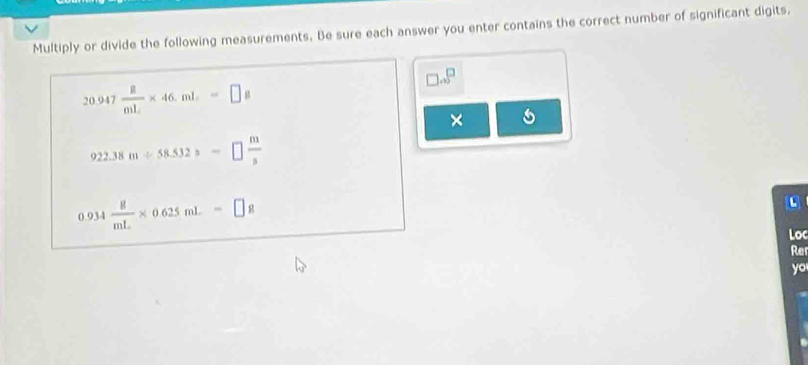 Multiply or divide the following measurements. Be sure each answer you enter contains the correct number of significant digits,
□ .∈fty^(□)
20.947 8/mL * 46.mL=□ a
×
922.38m/ 58.532s=□  m/s 
0.934 8/mL * 0.625mL=□ g
Loc 
Re 
yo