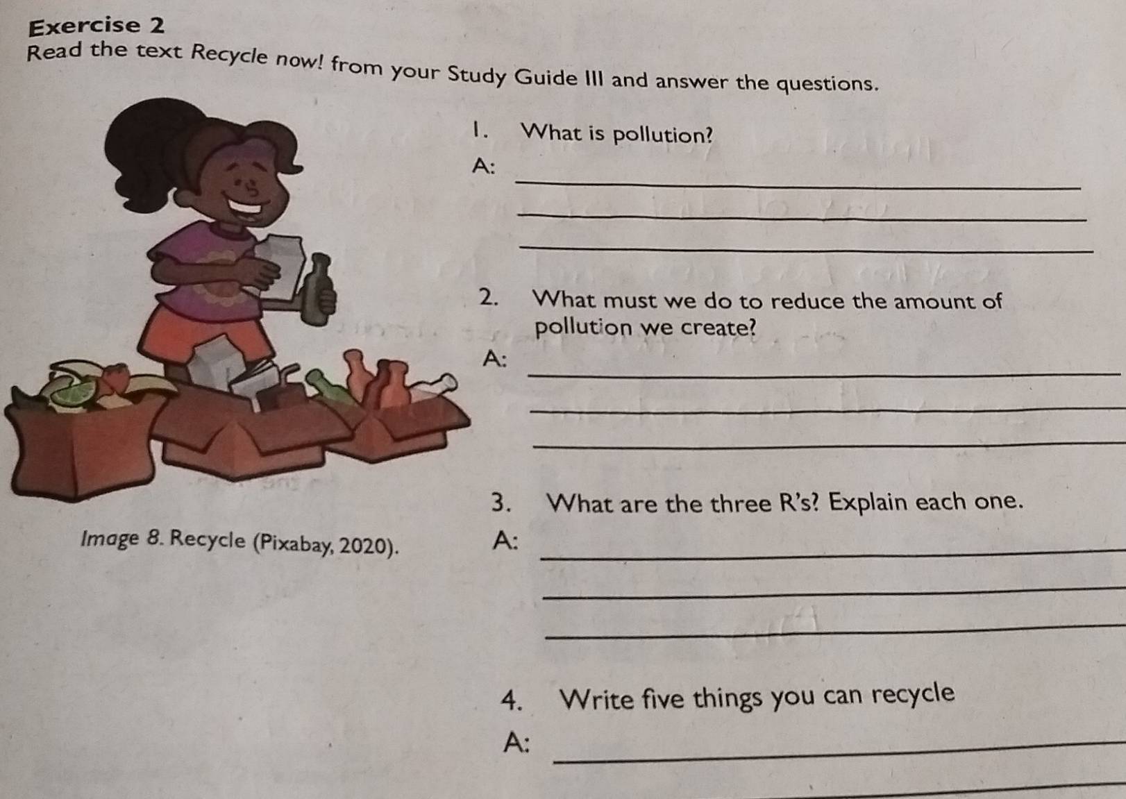 Read the text Recycle now! from your Study Guide III and answer the questions. 
What is pollution? 
_ 
_ 
_ 
What must we do to reduce the amount of 
pollution we create? 
_ 
_ 
_ 
What are the three R's? Explain each one. 
Image 8. Recycle (Pixabay, 2020)._ 
A: 
_ 
_ 
4. Write five things you can recycle 
A:_ 
_