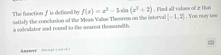 The function f is defined by f(x)=x^2-5sin (x^2+2). Find all values of x that 
satisfy the conclusion of the Mean Value Theorem on the interval [-1,2]. You may use 
a calculator and round to the nearest thousandth. 
2 
Answer Attempt 2 out of 2